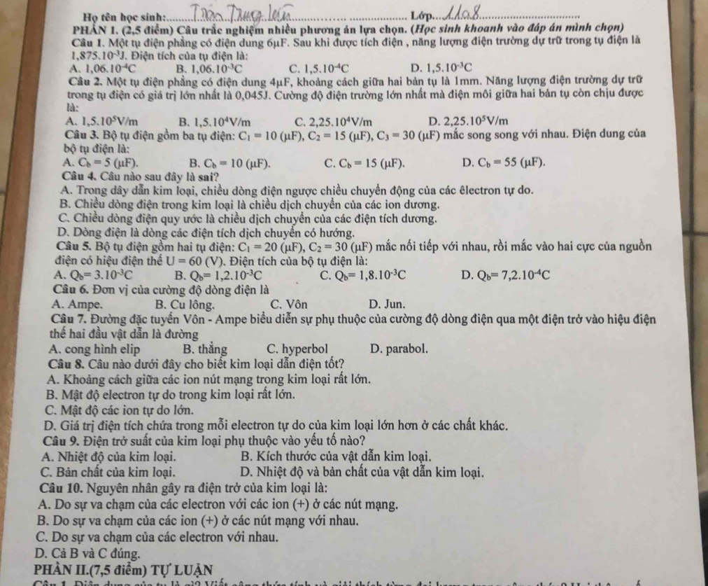 Họ tên học sinh:_ Lớp._
phản 1. ( 2.5 5 điểm) Câu trắc nghiệm nhiều phương án lựa chọn. (Học sinh khoanh vào đáp án mình chọn)
Câu 1. Một tụ điện phầng có điện dung 6μF. Sau khi được tích điện , năng lượng điện trường dự trữ trong tụ điện là
1. 875.10^(-3)J J. Điện tích của tụ điện là:
A. 1,06.10^(-4)C B. 1,06.10^(-3)C C. 1,5.10^(-4)C D. 1,5.10^(-3)C
Câu 2. Một tụ điện phẳng có điện dung 4μF, khoảng cách giữa hai bản tụ là 1mm. Năng lượng điện trường dự trữ
trong tụ điện có giá trị lớn nhất là 0,045J. Cường độ điện trường lớn nhất mà điện môi giữa hai bản tụ còn chịu được
là:
A. 1,5.10^5V/m B. 1,5.10^4V/m C. 2,25.10^4V/m D. 2,25.10^5V/m
Câu 3. Bộ tụ điện gồm ba tụ điện: C_1=10(mu F),C_2=15(mu F),C_3=30 (mu F ) mắc song song với nhau. Điện dung của
bộ tụ điện là:
A. C_b=5(mu F). B. C_b=10(mu F). C. C_b=15(mu F). D. C_b=55(mu F).
Câu 4, Câu nào sau đây là sai?
A. Trong dây dẫn kim loại, chiều dòng điện ngược chiều chuyển động của các êlectron tự do.
B. Chiều dòng điện trong kim loại là chiều dịch chuyển của các ion dương.
C. Chiều dòng điện quy ước là chiều dịch chuyển của các điện tích dương.
D. Dòng điện là dòng các điện tích dịch chuyển có hướng.
Câu 5. Bộ tụ điện gồm hai tụ điện: C_1=20(mu F),C_2=30 (μF) mắc nối tiếp với nhau, rồi mắc vào hai cực của nguồn
điện có hiệu điện thể U=60 (V). Điện tích của bộ tụ điện là:
A. Q_b=3.10^(-3)C B. Q_b=1,2.10^(-3)C C. Q_b=1,8.10^(-3)C D. Q_b=7,2.10^(-4)C
Câu 6. Đơn vị của cường độ dòng điện là
A. Ampe. B. Cu lông. C. Vôn D. Jun.
Câu 7. Đường đặc tuyển Vôn - Ampe biểu diễn sự phụ thuộc của cường độ dòng điện qua một điện trở vào hiệu điện
thế hai đầu vật dẫn là đường
A. cong hình elip B. thẳng C. hyperbol D. parabol.
Câu 8. Câu nào dưới đây cho biết kim loại dẫn điện tốt?
A. Khoảng cách giữa các ion nút mạng trong kim loại rất lớn.
B. Mật độ electron tự do trong kim loại rất lớn.
C. Mật độ các ion tự do lớn.
D. Giá trị điện tích chứa trong mỗi electron tự do của kim loại lớn hơn ở các chất khác.
Câu 9. Điện trở suất của kim loại phụ thuộc vào yếu tố nào?
A. Nhiệt độ của kim loại. B. Kích thước của vật dẫn kim loại.
C. Bản chất của kim loại.  D. Nhiệt độ và bản chất của vật dẫn kim loại.
Câu 10. Nguyên nhân gây ra điện trở của kim loại là:
A. Do sự va chạm của các electron với các ion (+) ở các nút mạng.
B. Do sự va chạm của các ion (+) ở các nút mạng với nhau.
C. Do sự va chạm của các electron với nhau.
D. Cả B và C đúng.
PHÀN II.(7,5 điểm) Tự LUẠN