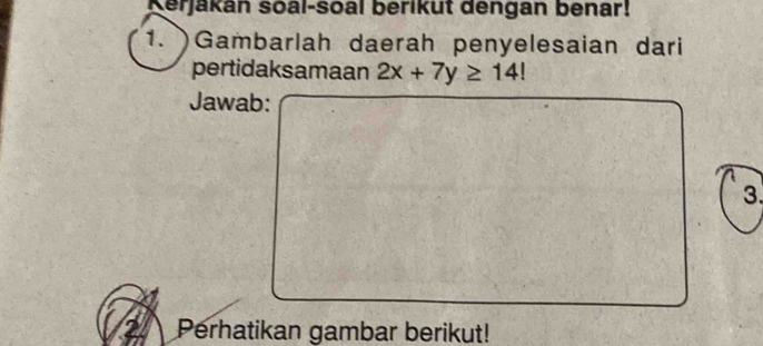 Kerjakán soal-soal berikut dengan benar! 
1. Gambarlah daerah penyelesaian dari 
pertidaksamaan 2x+7y≥ 14!
Jawab: 
3. 
2 Perhatikan gambar berikut!