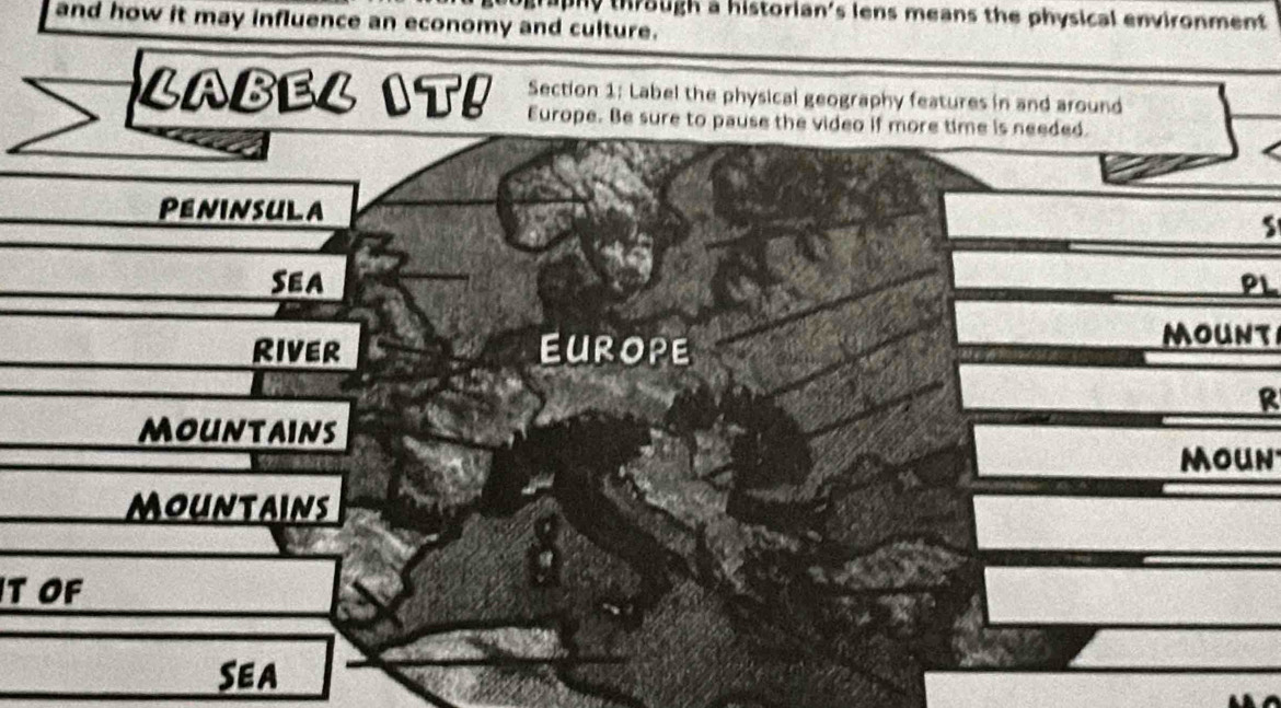 th r ough a historian's lens means the physical environment. 
and how it may influence an economy and culture. 
Section 1: Label the physical geography features in and around 
LABEL IT! Europe. Be sure to pause the video if more time is needed. 
Peninsula 
Sea PL 
River EUROPE 
mount 
R 
mountains 
moun 
mountains 
T OF 
Sea