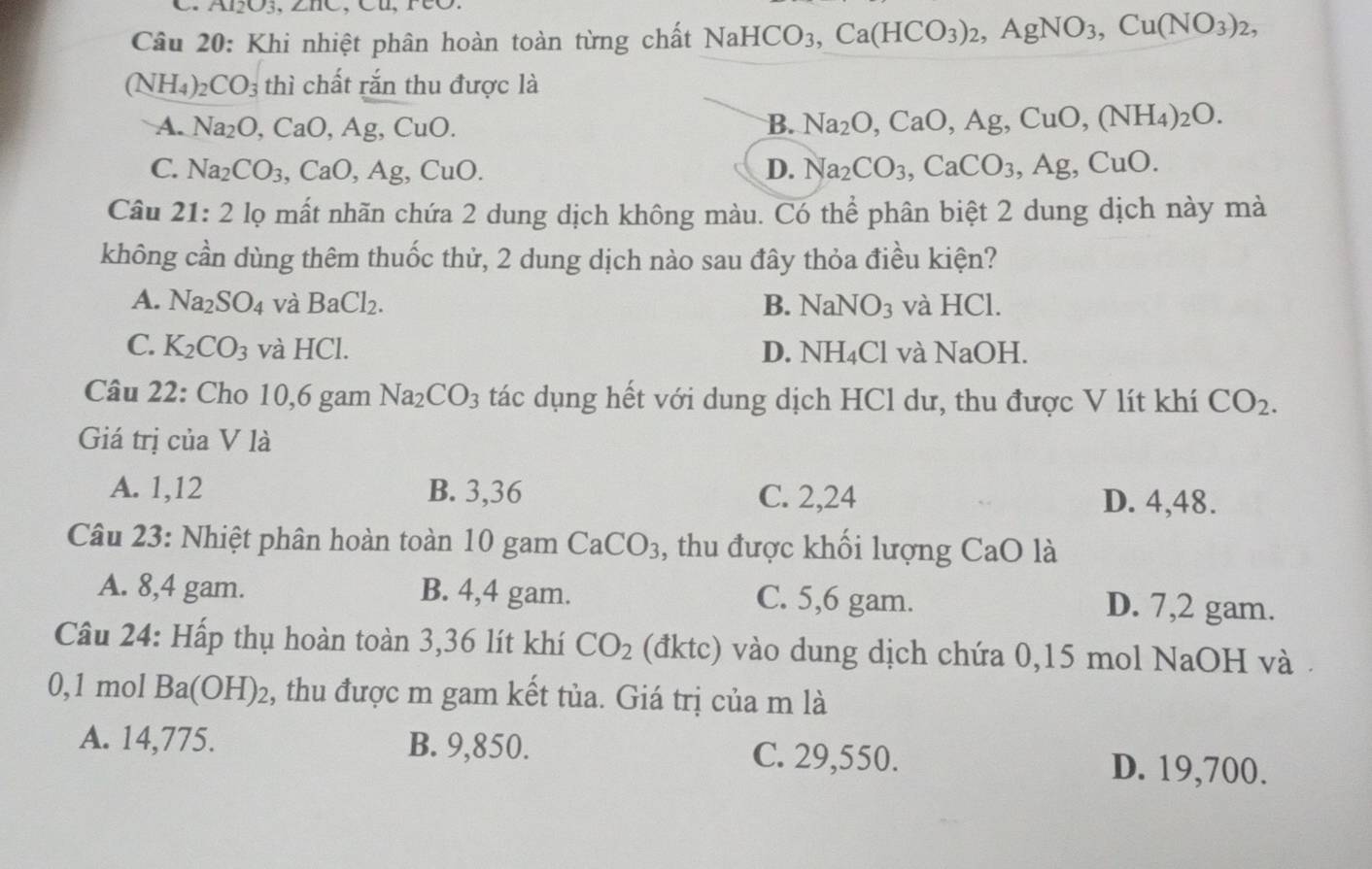 12O3. 、
Câu 20: Khi nhiệt phân hoàn toàn từng chất Nai NaHCO_3,Ca(HCO_3)_2,AgNO_3,Cu(NO_3)_2,
(NH_4) _2CO_3 thì chất rắn thu được là
A. Na_2O 、 CaO, Ag,CuO. B. Na_2O,CaO,Ag,CuO,(NH_4)_2O.
C. Na_2CO_3 CaO,Ag,CuO. D. Na_2CO_3,CaCO_3,Ag,CuO.
Câu 21:2 lọ mất nhãn chứa 2 dung dịch không màu. Có thể phân biệt 2 dung dịch này mả
không cần dùng thêm thuốc thử, 2 dung dịch nào sau đây thỏa điều kiện?
A. Na_2SO_4 và BaCl_2. B. NaNO_3 và HCl.
C. K_2CO_3 và HCl. D. NH_4Cl và NaOH.
Câu 22: Cho 10,6 gam Na_2CO_3 tác dụng hết với dung dịch HCl dư, thu được V lít khí CO_2.
Giá trị của V là
A. 1,12 B. 3,36 C. 2,24 D. 4,48.
Câu 23: Nhiệt phân hoàn toàn 10 gam CaCO_3 , thu được khối lượng CaO là
A. 8,4 gam. B. 4,4 gam. C. 5,6 gam. D. 7,2 gam.
Câu 24: Hấp thụ hoàn toàn 3,36 lít khí CO_2 (đktc) vào dung dịch chứa 0,15 mol NaOH và .
0,1 mol Ba(OH)_2 2, thu được m gam kết tủa. Giá trị của m là
A. 14,775. B. 9,850. C. 29,550. D. 19,700.