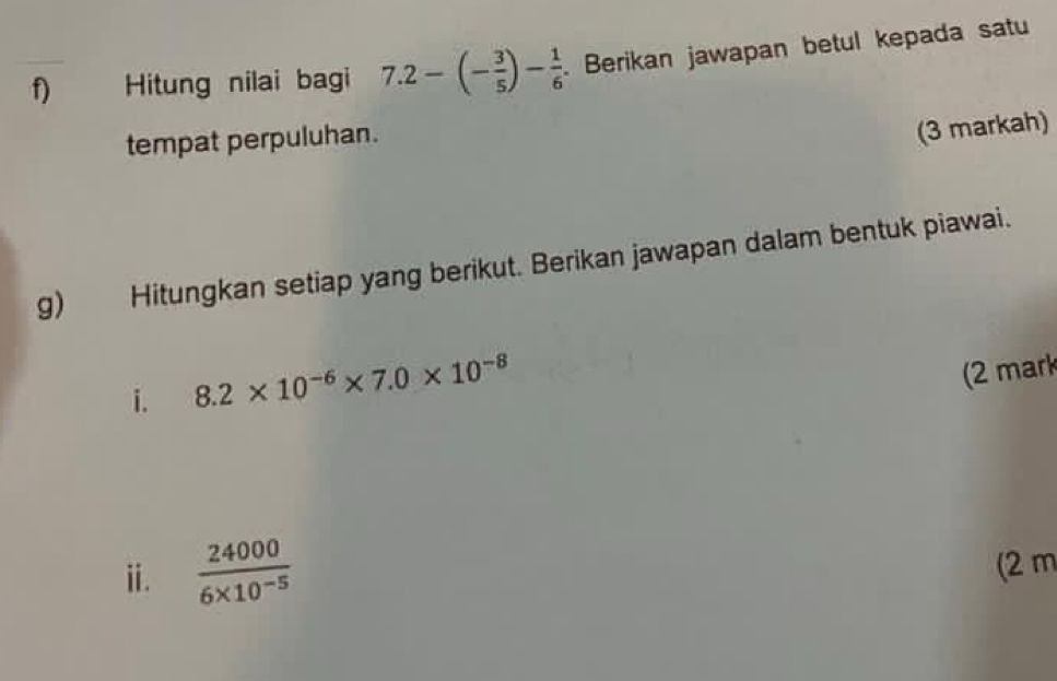 Hitung nilai bagi 7.2-(- 3/5 )- 1/6 . Berikan jawapan betul kepada satu 
tempat perpuluhan. 
(3 markah) 
g) Hitungkan setiap yang berikut. Berikan jawapan dalam bentuk piawai. 
i. 8.2* 10^(-6)* 7.0* 10^(-8)
(2 mark 
ⅱ.  24000/6* 10^(-5) 
(2 m