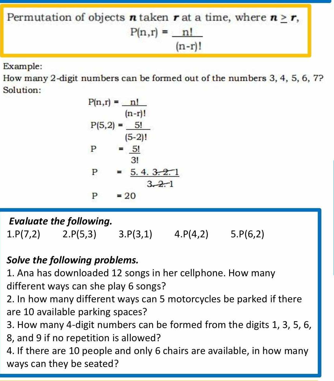 Permutation of objects ntaken tat a time, where n≥ r,
P(n,r)= n!/(n-r)! 
Example: 
How many 2 -digit numbers can be formed out of the numbers 3, 4, 5, 6, 7? 
Solution:
P(n,r)= n!/(n-r)! 
P(5,2)= 5!/(5-2)! 
P= 5!/3! 
P= (5.4.3.2.1)/3.2.1 
P=20
Evaluate the following. 
1. P(7,2) 2. P(5,3) 3. P(3,1) 4. P(4,2) 5. P(6,2)
Solve the following problems. 
1. Ana has downloaded 12 songs in her cellphone. How many 
different ways can she play 6 songs? 
2. In how many different ways can 5 motorcycles be parked if there 
are 10 available parking spaces? 
3. How many 4 -digit numbers can be formed from the digits 1, 3, 5, 6,
8, and 9 if no repetition is allowed? 
4. If there are 10 people and only 6 chairs are available, in how many 
ways can they be seated?