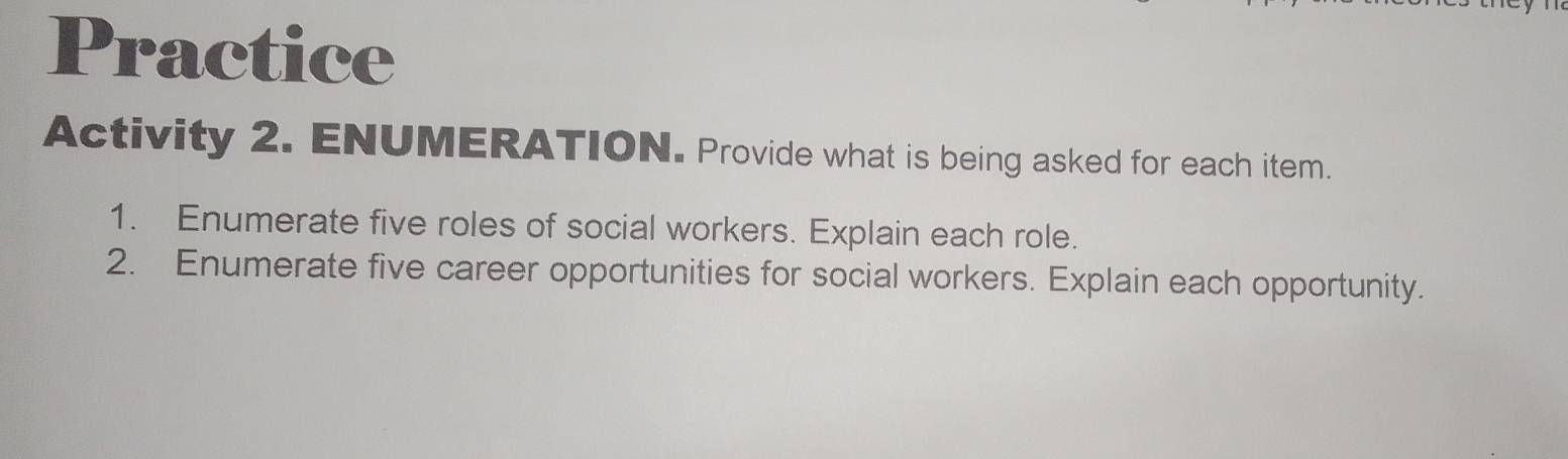 Practice 
Activity 2. ENUMERATION. Provide what is being asked for each item. 
1. Enumerate five roles of social workers. Explain each role. 
2. Enumerate five career opportunities for social workers. Explain each opportunity.