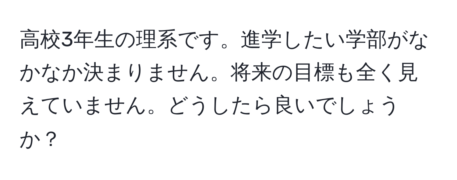 高校3年生の理系です。進学したい学部がなかなか決まりません。将来の目標も全く見えていません。どうしたら良いでしょうか？