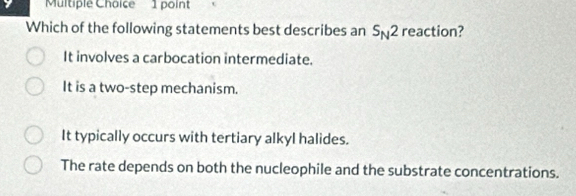 Which of the following statements best describes an S_N2 reaction?
It involves a carbocation intermediate.
It is a two-step mechanism.
It typically occurs with tertiary alkyl halides.
The rate depends on both the nucleophile and the substrate concentrations.