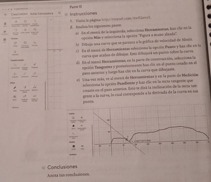 Parte II
GeoGebro  Suite Calsuladora N Instrucciones
“ - 1. Visita la página http://tinyurl.com/4w92nvz5.
^ 2. Realiza los siguientes pasos:
- --
a) En el menú de la izquierda, selecciona Herramientas, haz clic en la
C 。 opción Más y selecciona la opción ''Figura a mano alzada'.
Clintaes
b) Dibuja una curva que se parezca a la gráfica de velocidad de Alexis.
c) En el menú de Herramientas selecciona la opción Punto y haz clic en la
    
curva que acabas de dibujar. Esto dibujará un punto sobre la curva.
Trensdormación
d) En el menú Herramientas, en la parte de construcción, selecciona la
opción Tangentes y posteriormente haz clic en el punto creado en el
<
paso anterior y luego haz clic en la curva que dibujaste.
Cerus e) Una vez más, ve al menú de Herramientas y en la parte de Medición
selecciona la opción Pendiente y haz clic en la recta tangente que
creaste en el paso anterior. Esto te dirá la inclinación de la recta tan-
gente a la curva, lo cual corresponde a la derivada de la curva en ese
punto.
M NGG
Eakuión
Conclusiones
Anota tus conclusiones.