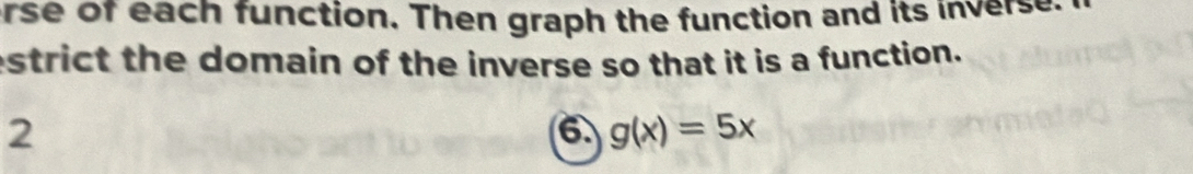 erse of each function. Then graph the function and its inverse 
estrict the domain of the inverse so that it is a function. 
2 
6 g(x)=5x