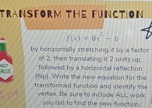 TRANSFORM THE FUNCTION
f(x)=8x^2-6
by horizontally stretching it by a factor 
of 2, then translating it 2 units up, 
HOT 
AUCE followed by a horizontal reflection 
(flip). Write the new equation for the 
transformed function and identify the 
vertex. Be sure to include ALL work 
you did to find the new function.