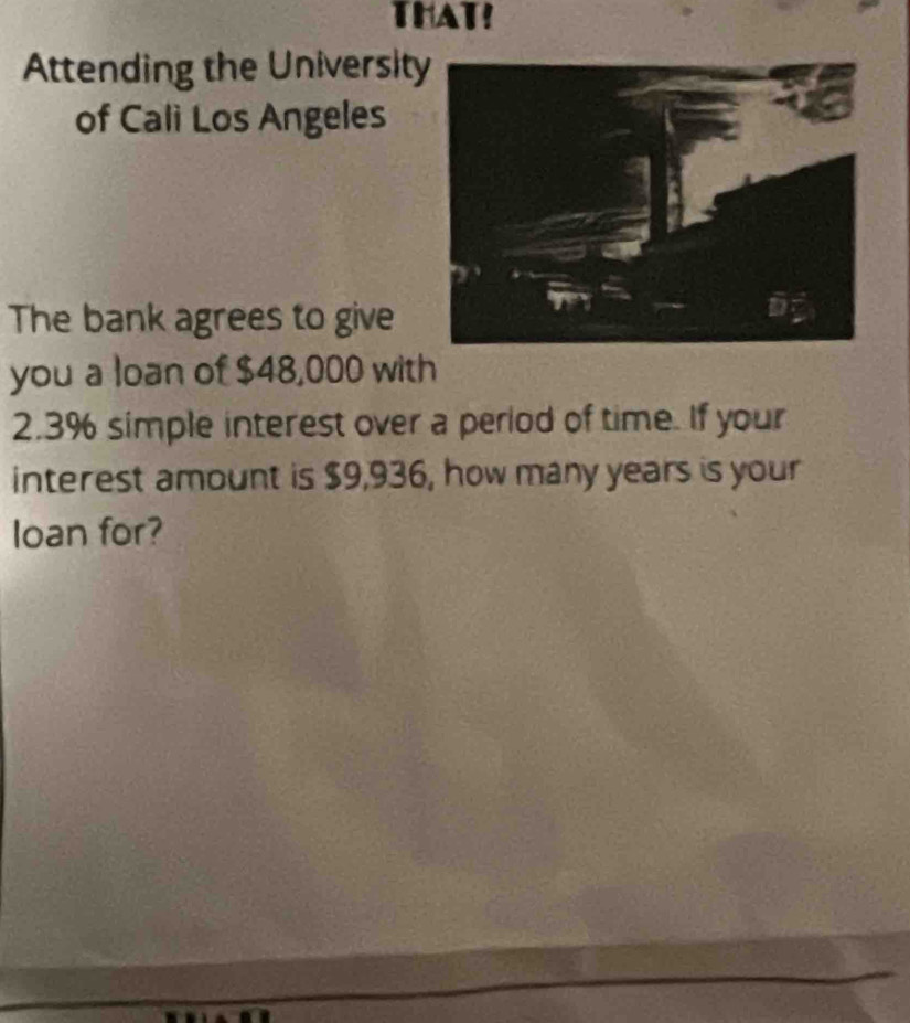 THAT! 
Attending the Universit 
of Cali Los Angeles 
The bank agrees to give 
you a loan of $48,000 with
2.3% simple interest over a period of time. If your 
interest amount is $9,936, how many years is your 
loan for?