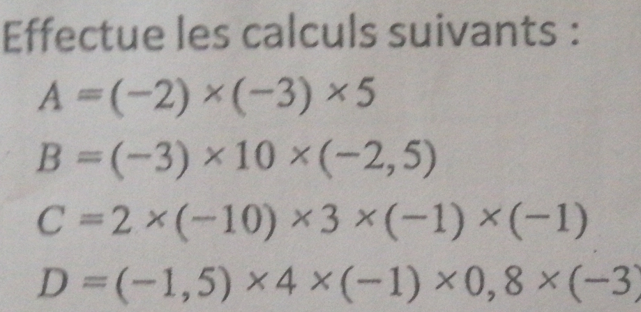 Effectue les calculs suivants :
A=(-2)* (-3)* 5
B=(-3)* 10* (-2,5)
C=2* (-10)* 3* (-1)* (-1)
D=(-1,5)* 4* (-1)* 0,8* (-3)