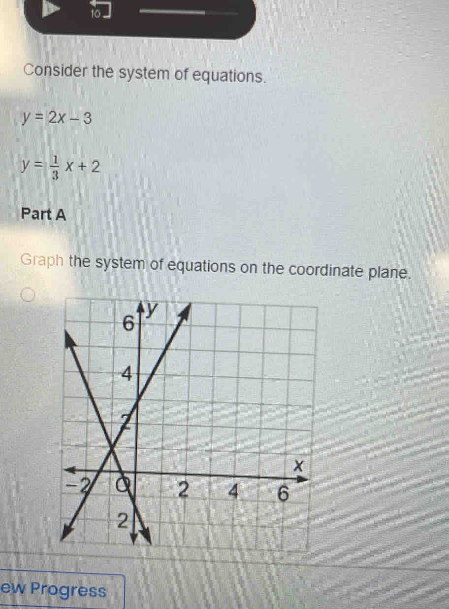 10 .
Consider the system of equations.
y=2x-3
y= 1/3 x+2
Part A
Graph the system of equations on the coordinate plane.
ew Progress