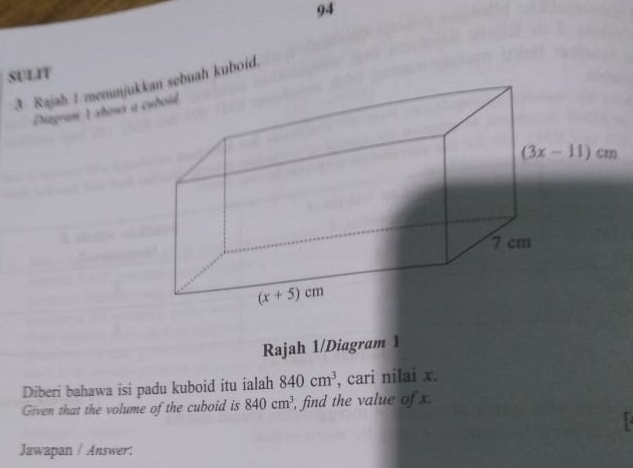 SULIT
3 Rajah ! mennjuh kuboid.
Diagram 1 shoux a
Rajah 1/Diagram 1
Diberi bahawa isi padu kuboid itu ialah 840cm^3 , cari nilai x.
Given that the volume of the cuboid is 840cm^3 , find the value of x
Jawapan / Answer: