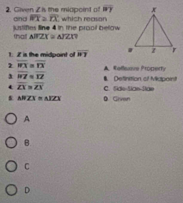 Given Zis the midpoint of overline WY
and overline WX≌ overline IX which reason
justifies line 4 in the prool below
that △ IFZX≌ △ JZX
1. Z is the midpoint of overline WY
2 overline (WX)° overline FX
A Reßave Propery
overline WZ overline YZ
B. Definition of Midpoin?
overline ZY≌ overline ZX
C. Side Siae Slae
△ WZX≌ △ YZX 0. Givan
A
B
C
D