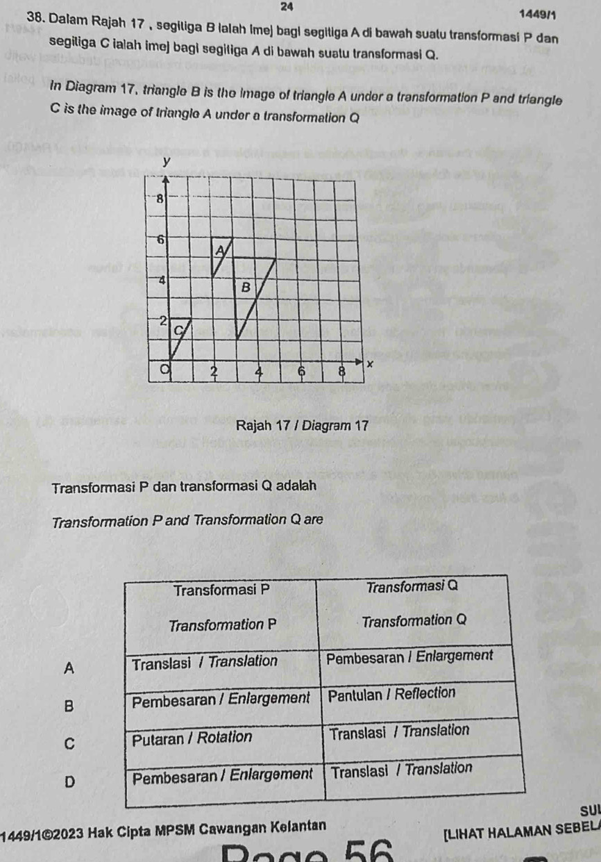 24 1449/1
38. Dalam Rajah 17 , segiliga B Ialah Ime) bag| segitiga A di bawah suatu transformasi P dan
segiliga C ialah imej bagi segitiga A di bawah suatu transformasi Q.
In Diagram 17, triangle B is the image of triangle A under a transformation P and triangle
C is the image of triangle A under a transformation Q
Rajah 17 / Diagram 17
Transformasi P dan transformasi Q adalah
Transformation P and Transformation Q are
Transformasi P Transformasi Q
Transformation P Transformation Q
A Translasi / Translation Pembesaran / Enlargement
B Pembesaran / Enlargement Pantulan / Reflection
C Putaran / Rotation Translasi / Translation
D Pembesaran / Enlargement Translasi / Translation
SU
1449/1©2023 Hak Cipta MPSM Cawangan Kelantan
[LIHAT HALAMAN SEBEL