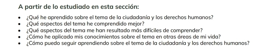 A partir de lo estudiado en esta sección: 
¿Qué he aprendido sobre el tema de la ciudadanía y los derechos humanos? 
¿Qué aspectos del tema he comprendido mejor? 
¿Qué aspectos del tema me han resultado más difíciles de comprender? 
¿Cómo he aplicado mis conocimientos sobre el tema en otras áreas de mi vida? 
¿Cómo puedo seguir aprendiendo sobre el tema de la ciudadanía y los derechos humanos?