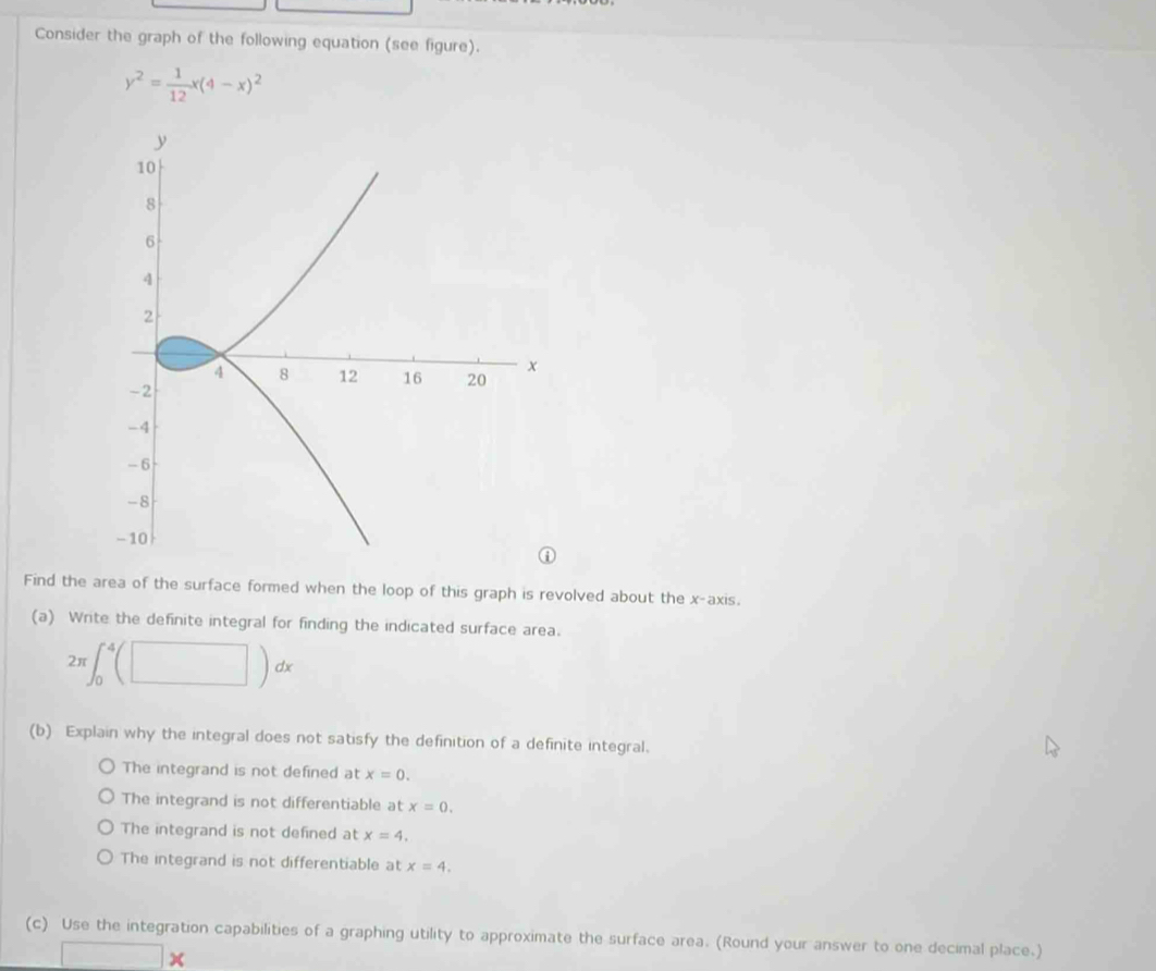 Consider the graph of the following equation (see figure).
y^2= 1/12 x(4-x)^2
Find the area of the surface formed when the loop of this graph is revolved about the x-axis.
(a) Write the definite integral for finding the indicated surface area.
2π ∈t _0^4(□ )dx
(b) Explain why the integral does not satisfy the definition of a definite integral.
The integrand is not defined at x=0.
The integrand is not differentiable at x=0.
The integrand is not defined at x=4.
The integrand is not differentiable at x=4. 
(c) Use the integration capabilities of a graphing utility to approximate the surface area. (Round your answer to one decimal place.)
□ *