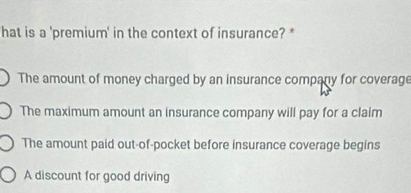 'hat is a 'premium' in the context of insurance? *
The amount of money charged by an insurance company for coverage
The maximum amount an insurance company will pay for a claim
The amount paid out-of-pocket before insurance coverage begins
A discount for good driving