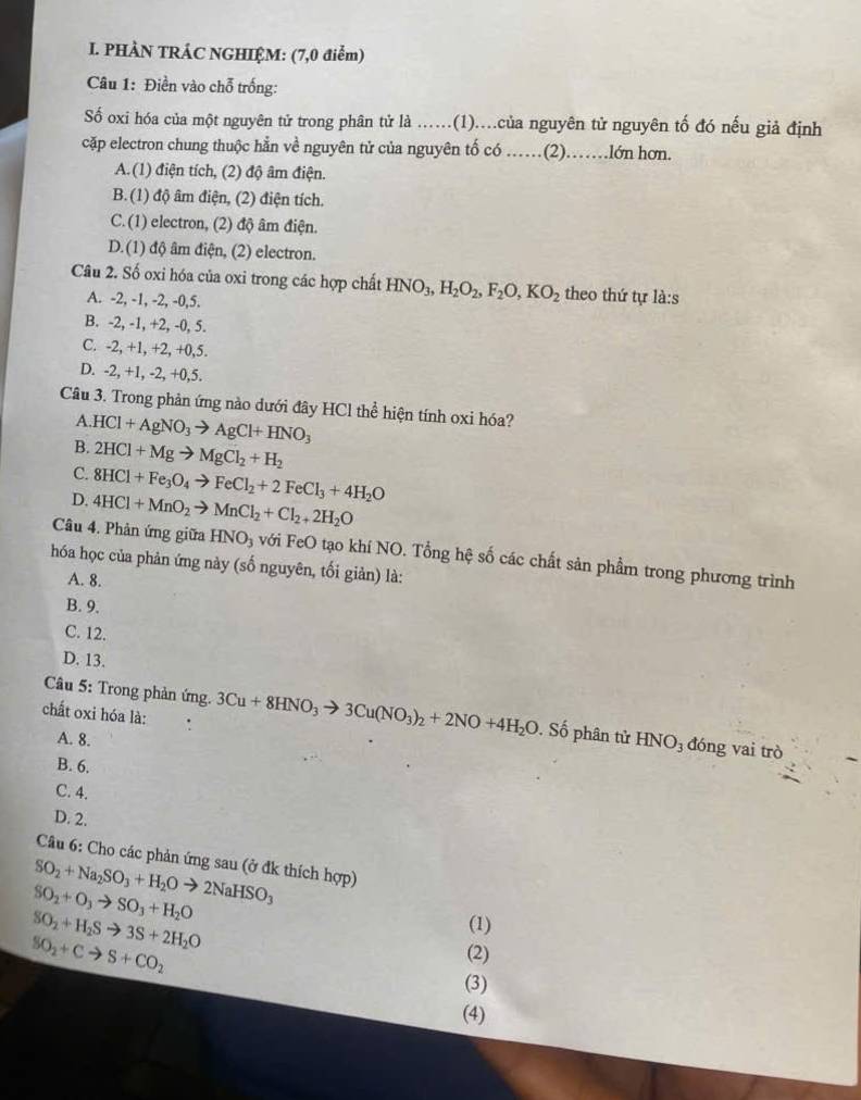 PHÀN TRÁC NGHIỆM: (7,0 điểm)
Câu 1: Điền vào chỗ trống:
Số oxi hóa của một nguyên tử trong phân tử là ...(1)....của nguyên tử nguyên tố đó nếu giả định
cặp electron chung thuộc hẳn về nguyên tử của nguyên tố có ……(2)……lớn hơn.
A.(1) điện tích, (2) độ âm điện.
B. (1) độ âm điện, (2) điện tích.
C. (1) electron, (2) độ âm điện.
D.(1) độ âm điện, (2) electron.
Câu 2. Số oxi hóa của oxi trong các hợp chất HNO_3,H_2O_2,F_2O,KO_2 theo thứ tự là:s
A. -2, -1, -2, -0,5.
B. -2, -1, +2, -0, 5.
C. -2, +1, +2, +0,5.
D. -2, +1, -2, +0,5.
Câu 3. Trong phản ứng nào dưới đây HCl thể hiện tính oxi hóa?
A.
B. HCl+AgNO_3to AgCl+HNO_3
2HCl+Mgto MgCl_2+H_2
C.
D. 8HCl+Fe_3O_4to FeCl_2+2FeCl_3+4H_2O
4HCl+MnO_2to MnCl_2+Cl_2+2H_2O
Câu 4. Phản ứng giữa HNO_3 với FeO tạo khí NO. Tổng hệ số các chất sản phẩm trong phương trình
hóa học của phản ứng này (số nguyên, tối giản) là:
A. 8.
B. 9.
C. 12.
D. 13.
Câu 5: Trong phản ứng.
chất oxi hóa là: . 3Cu+8HNO_3to 3Cu(NO_3)_2+2NO+4H_2O.S ố phân tử HNO_3 đóng vai trò
A. 8.
B. 6.
C. 4.
D. 2.
Câu 6: Cho các phản ứng sau (ở đk thích hợp)
SO_2+Na_2SO_3+H_2Oto 2NaHSO_3
SO_2+O_3to SO_3+H_2O
SO_2+H_2Sto 3S+2H_2O
(1)
SO_2+Cto S+CO_2
(2)
(3)
(4)