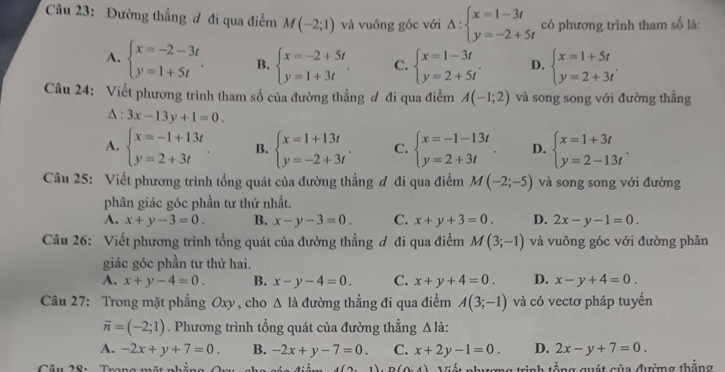 Đường thẳng đ đi qua điểm M(-2;1) và vuông góc với Delta :beginarrayl x=1-3t y=-2+5tendarray. có phương trình tham số là:
A. beginarrayl x=-2-3t y=1+5tendarray. .
B. beginarrayl x=-2+5t y=1+3tendarray. . beginarrayl x=1-3t y=2+5tendarray. . beginarrayl x=1+5t y=2+3tendarray. .
C.
D.
Câu 24: Viết phương trình tham số của đường thẳng đ đi qua điểm A(-1;2) và song song với đường thẳng
△ :3x-13y+1=0.
A. beginarrayl x=-1+13t y=2+3tendarray. . beginarrayl x=-1-13t y=2+3tendarray. . D. beginarrayl x=1+3t y=2-13tendarray. .
B. beginarrayl x=1+13t y=-2+3tendarray. .
C.
Câu 25: Viết phương trình tổng quát của đường thẳng đ đi qua điểm M(-2;-5) và song song với đường
phân giác góc phần tư thứ nhất.
A. x+y-3=0. B. x-y-3=0. C. x+y+3=0. D. 2x-y-1=0.
Câu 26: Viết phương trình tổng quát của đường thẳng đ đi qua điểm M(3;-1) và vuông góc với đường phân
giác góc phần tư thứ hai.
A. x+y-4=0. B. x-y-4=0. C. x+y+4=0. D. x-y+4=0.
Câu 27: Trong mặt phẳng Oxy , cho △ la đường thẳng đi qua điểm A(3;-1) và có vectơ pháp tuyến
vector n=(-2;1). Phương trình tổng quát của đường thẳng Δ là:
A. -2x+y+7=0. B. -2x+y-7=0. C. x+2y-1=0. D. 2x-y+7=0.
Câu 28:  Trong mặt phẳng Qny ch Viết phượng trình tổng quát của đường thẳng
4(2· 1)· D(0· 4)