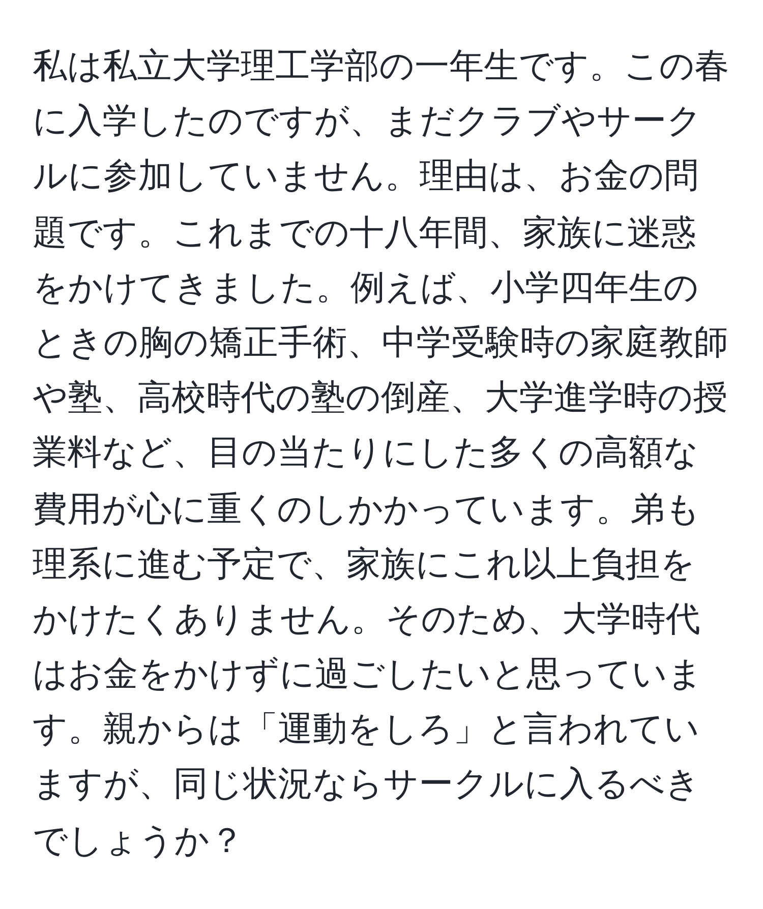 私は私立大学理工学部の一年生です。この春に入学したのですが、まだクラブやサークルに参加していません。理由は、お金の問題です。これまでの十八年間、家族に迷惑をかけてきました。例えば、小学四年生のときの胸の矯正手術、中学受験時の家庭教師や塾、高校時代の塾の倒産、大学進学時の授業料など、目の当たりにした多くの高額な費用が心に重くのしかかっています。弟も理系に進む予定で、家族にこれ以上負担をかけたくありません。そのため、大学時代はお金をかけずに過ごしたいと思っています。親からは「運動をしろ」と言われていますが、同じ状況ならサークルに入るべきでしょうか？