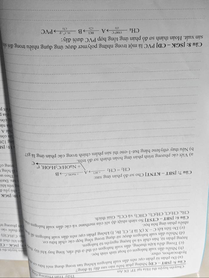 Thầy Trần Phư m+g u 
Chuyên luyện thi Hóa tại TP. Dĩ An
Câu 5: [SBT - CD] Những phát biểu nào sau đây là đùng?
(a) Do phân tử phân cực nên dẫn xuất halogen không tan trong dung môi hữu cơ
hydrocarbon, ether.
(b) Nhiều dẫn xuất halogen có hoạt tinh sinh học.
ên luyện thí 1
(c) Trong điều kiện thường, dẫn xuất halogen có thể ở thể rấn, lông hay khí tùy t  G: ISGK - C)
lượng phân tử, bàn chất và số lượng nguyên tử halogen.
(d) Nhiều dẫn xuất halogen được sử dụng trong tổng hợp các chất hữu cơ, Thời khi chơi tỉ
bo: C₂H₃Cl(l)
(e) Do liên kết C-X(XlaF,Cl,Br,I) I) không phân cực nên dẫn xuất halogen ểễ th
t thuộc vào
nhiều phân ứng hóa học.
hương trì
_
_
Câu 6:|SBT-CTS Tỉ So sánh nhiệt độ sôi của methane và các dẫn xuất halogen của
CH₄, CH₃Cl, CH_2Cl_2 , C HCl_3 và CCl4. Giải thích.
_
_
_
_
_
10: [SGK
_
_
chú yểu đ
ng trên khí
_
hưu, Dướ
Câu 7:[SBT- KTNTJ Cho sơ đồ phản ứng sau:
CH_2=CH_2xrightarrow +HClA- _ · NaOI B
Theo ư
ỗ hồng
+ Na OH/ C_2H_5C H, t° trong cê
_
_
a) Viết các phương trình phản ứng hoàn thành sơ đồ trên. C
_
b) Nếu thay ethylene bằng but-1-ene thì sản phầm chính trong các phản ứng là gì?
1: [S
_ing 126
_
im côn
hát A
_hà nǎi
_
2 côn
của 
_ệt p
_
_
_
_
_
_
_
_
_
_
_
Câu 8: [SG K-CD P PVC là một trong những polymer được ứng dụng nhiều trong đời sản
sản xuất. Hoàn thành sơ đồ phản ứng tổng hợp PVC dưới đây:
CH_4xrightarrow 1500°CAxrightarrow HCIBxrightarrow xt.1t^(wedge).pPvee C
_
_