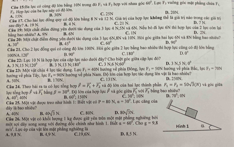 Ba lực có cùng độ lớn bằng 10N trong đó F_1 và F_2 hợp với nhau góc 60°. Lực F_3 vuông góc mặt phẳng chứa F_1,
F_2. Hợp lực của ba lực này có độ lớn.
A. 15N. B. 30N C. 25N D. 20N.
Câu 17. Cho hai lực đồng quy có độ lớn bằng 8 N và 12 N. Giá trị của hợp lực không thể là giá trị nào trong các giá trị
sau đây? A. 19 N. B. 4 N. C. 21 N. D. 7 N.
Câu 19: Một chất điểm đứng yên dưới tác dụng của 3 lực 4 N,5N và 6N. Nếu bỏ đi lực 6N thì hợp lực của 2 lực còn lại
bằng bao nhiêu? A. 9N B. 6N C. 1N D. 2N.
Câu 20: Một chật điểm đứng yên dưới tác dụng của 3 lực 6N,8N và 10N. Hỏi góc giữa hai lực 6N và 8N bằng bao nhiêu?
A. 30° B. 45° C. 60° D. 90°
Câu 21. Cho 2 lực đồng qui có cùng độ lớn 100N. Hỏi góc giữa 2 lực bằng bao nhiêu thì hợp lực cũng có độ lớn bằng
100NA. 120° B. 90° C. 180° D. 0°
Câu 22: Lực 10 N là hợp lực của cặp lực nào dưới đây? Cho biệt góc giữa cặp lực đó?
A. 3 N,15 N; 120° B. 3 N,13 N; 180° C. 3N,6N;60° D. 3 N,5 N; 0^0
Câu 23: Một vật chịu 4 lực tác dụng. Lực F_1=40N hướng về phía Đông, lực F_2=50N hướng về phía Bắc, lực F_3=70N
hướng về phía Tây, lực F_4=90N hướng về phía Nam. Độ lớn của hợp lực tác dụng lên vật là bao nhiêu?
A. 50N. B. 170N. C. 131N. D. 250N.
Câu 24. Theo bài ra ta có lực tổng hợp vector F=vector F_1+vector F_2 và độ lớn của hai lực thành phần F_1=F_2=50sqrt(3)(N) và góc giữa
lực tổng hợp vector F và vector F_1 bằng beta =30° '  Độ lớn của hợp lực vector F và góc giữa vector F_1 với vector F_2 bằng bao nhiêu? ; 0N
A. 40^0;40N B. 60°; 150N C. 30°; 10N D. 70°
Câu 25. Một vật được treo như hình 1: Biết vật có P=80N,alpha =30° * Lực căng của
dây là bao nhiêu?
   
A. 40N B. 40sqrt(3)N. C. 80N. D. 80sqrt(3)N.
Câu 26. Một vật có khối lượng 1 kg được giữ yên trên một mặt phẳng nghiêng bởi
một sợi dây song song với đường dốc chính như hình 1. Biết alpha =60°. Cho g=9,8 Hình 1 α
m/s^2. Lực ép của vật lên mặt phẳng nghiêng là
A. 9,8 N. B. 4,9 N. C.19,6N. D. 8,5 N.