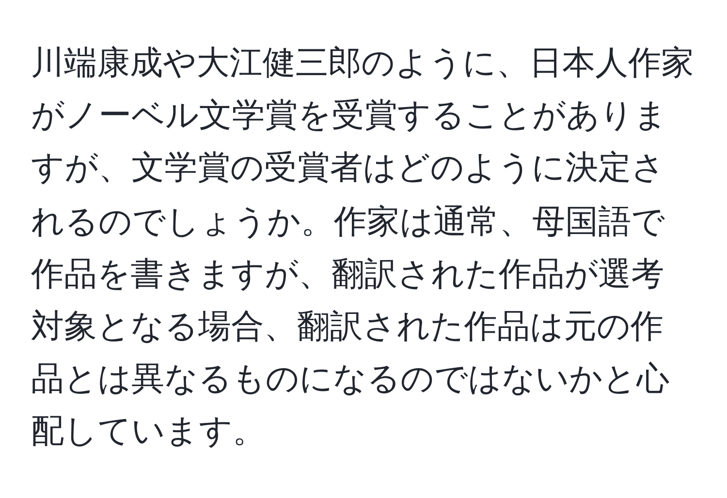 川端康成や大江健三郎のように、日本人作家がノーベル文学賞を受賞することがありますが、文学賞の受賞者はどのように決定されるのでしょうか。作家は通常、母国語で作品を書きますが、翻訳された作品が選考対象となる場合、翻訳された作品は元の作品とは異なるものになるのではないかと心配しています。