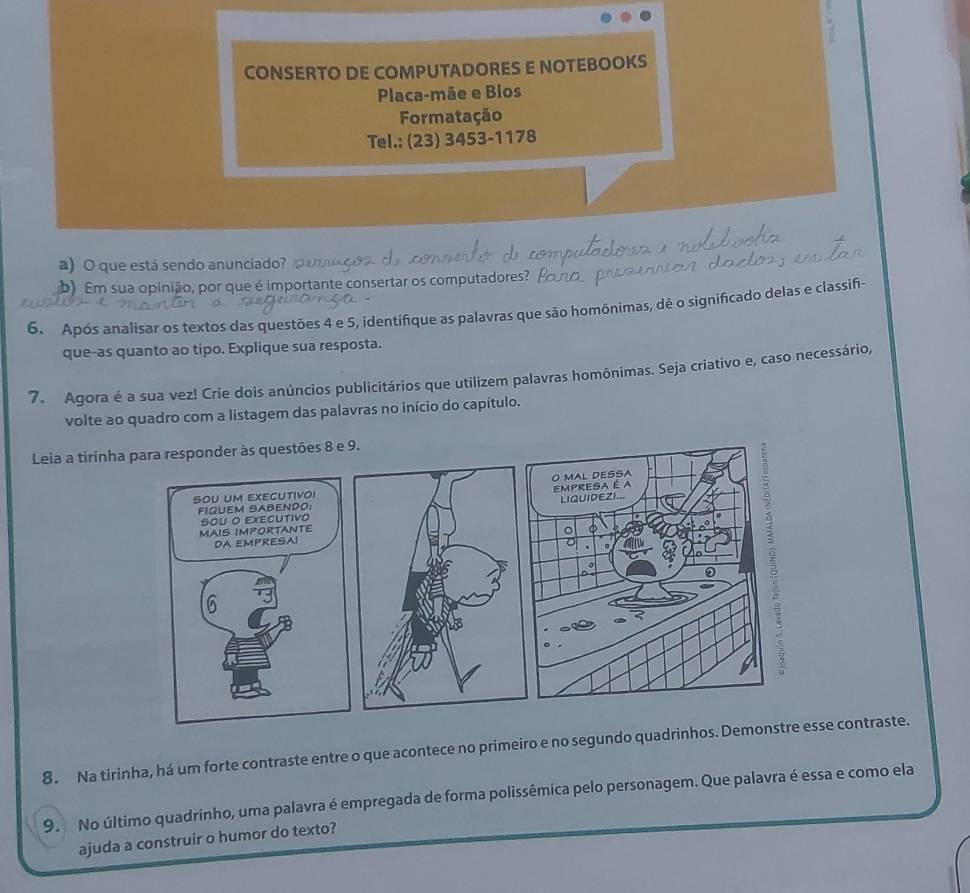 CONSERTO DE COMPUTADORES E NOTEBOOKS 
Placa-mãe e Bios 
Formatação 
Tel.: (23) 3453-1178 
a) O que está sendo anunciado p 
b) Em sua opinião, por que é importante consertar os computadores? 
6. Após analisar os textos das questões 4 e 5, identifique as palavras que são homônimas, dê o significado delas e classifi- 
que-as quanto ao tipo. Explique sua resposta. 
7. Agora é a sua vez! Crie dois anúncios publicitários que utilizem palavras homônimas. Seja criativo e, caso necessário, 
volte ao quadro com a listagem das palavras no início do capítulo. 
Leia a tirinha para responder às questões 8 e 9. 
SoU uM EXECUtivoi 
FIQUEM SABENDO; 
MAIS IMPORTANTE sou o executivo 
DA EMPRESAI 
6 
8. Na tirinha, há um forte contraste entre o que acontece no primeiro e no segundo quadrinhos. Demonstre esse contraste. 
9. No último quadrinho, uma palavra é empregada de forma polissêmica pelo personagem. Que palavra é essa e como ela 
ajuda a construir o humor do texto?