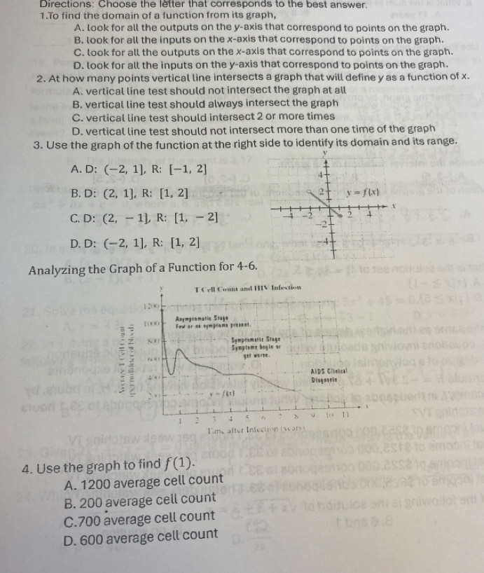 Directions: Choose the letter that corresponds to the best answer.
1.To find the domain of a function from its graph,
A. look for all the outputs on the y-axis that correspond to points on the graph.
B. look for all the inputs on the x-axis that correspond to points on the graph.
C. look for all the outputs on the x-axis that correspond to points on the graph.
D. look for all the inputs on the y-axis that correspond to points on the graph.
2. At how many points vertical line intersects a graph that will define y as a function of x.
A. vertical line test should not intersect the graph at all
B. vertical line test should always intersect the graph
C. vertical line test should intersect 2 or more times
D. vertical line test should not intersect more than one time of the graph
3. Use the graph of the function at the right side to identify its domain and its range.
A. D: ^circ  (-2,1],R:[-1,2]
B. D: (2,1],R:[1,2]
C. D: (2,-1),R:[1,-2]
D. D:(-2,1],R:[1,2]
Analyzing the Graph of a Function for 4-6
T Cell Count and HIV Infection
1200
[ 0 00 Few or an symptoms present. Asympromatic Stage
8OO Symptomatic Stage
Symptome begin or
fy x) got worse .
, x AIDS Clinical
Disgnovis
. y=f(x)
1 : 4 ? 4 。 1 11
Eime after Infection (vears)
4. Use the graph to find f(1).
A. 1200 average cell count
B. 200 average cell count
C.700 average cell count
D. 600 average cell count