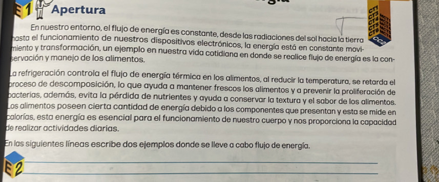 Apertura 
En nuestro entorno, el flujo de energía es constante, desde las radiaciones del sol hacia la tierra 
hasta el funcionamiento de nuestros dispositivos electrónicos, la energía está en constante movi- 
miento y transformación, un ejemplo en nuestra vida cotidiana en donde se realice flujo de energía es la con- 
servación y manejo de los alimentos. 
La refrigeración controla el flujo de energía térmica en los alimentos, al reducir la temperatura, se retarda el 
proceso de descomposición, lo que ayuda a mantener frescos los alimentos y a prevenir la proliferación de 
bacterias, además, evita la pérdida de nutrientes y ayuda a conservar la textura y el sabor de los alimentos. 
Los alimentos poseen cierta cantidad de energía debido a los componentes que presentan y esta se mide en 
calorías, esta energía es esencial para el funcionamiento de nuestro cuerpo y nos proporciona la capacidad 
de realizar actividades diarias. 
En las siguientes líneas escribe dos ejemplos donde se lleve a cabo flujo de energía. 
2 
_ 
_