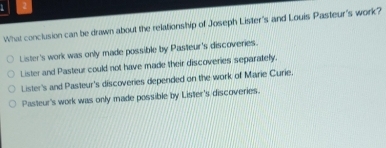 1 2
What conclusion can be drawn about the relationship of Joseph Lister's and Louis Pasteur's work?
Lister's work was only made possible by Pasteur's discoveries.
Lister and Pasteur could not have made their discoveries separatelly.
Lister's and Pasteur's discoveries depended on the work of Marie Curie.
Pasteur's work was only made possible by Lister's discoveries.