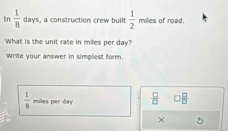 In  1/8  days , a construction crew built  1/2 mlles of road. 
What is the unit rate in miles per day? 
Write your answer in simplest form.
 1/8  miles per day
 □ /□   □  □ /□  
×