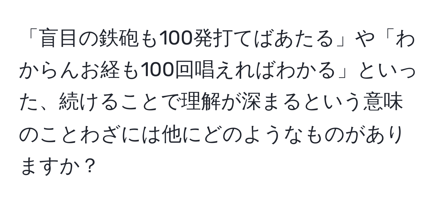 「盲目の鉄砲も100発打てばあたる」や「わからんお経も100回唱えればわかる」といった、続けることで理解が深まるという意味のことわざには他にどのようなものがありますか？