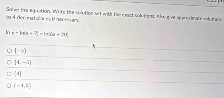 Solve the equation. Write the solution set with the exact solutions. Also give approximate solutions
to 4 decimal places if necessary.
In x+ln (x+7)=ln (6x+20)
 -5
 4,-5
 4
 -4,5