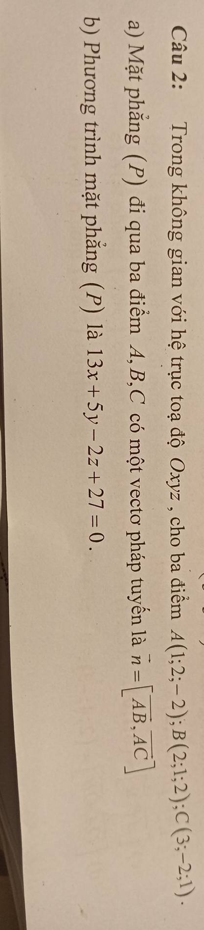 Trong không gian với hệ trục toạ độ Oxyz , cho ba điểm A(1;2;-2); B(2;1;2); C(3;-2;1). 
a) Mặt phẳng (P) đi qua ba điểm A, B, C có một vectơ pháp tuyến là vector n=[vector AB,vector AC]
b Phương trình mặt phẳng (P) là 13x+5y-2z+27=0.