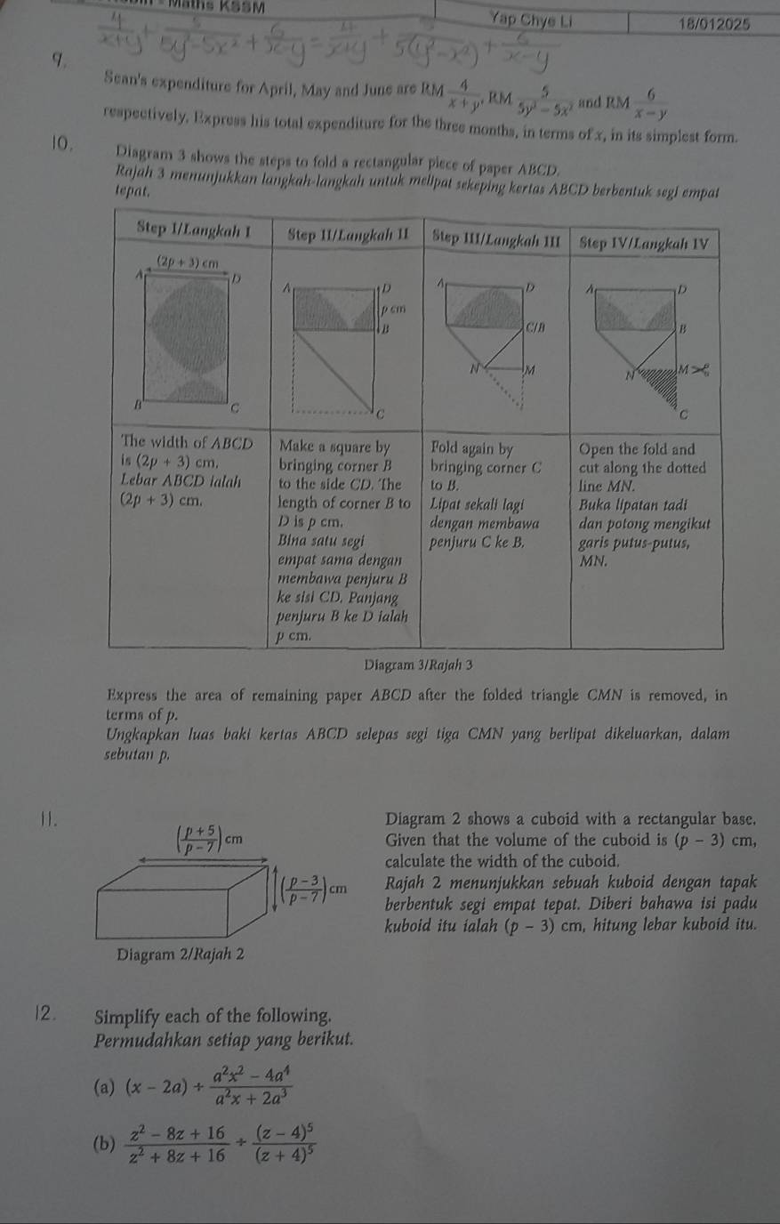 Mäths KSSM Yap Chye Li
18/012025
q.
Sean's expenditure for April, May and June are RM  4/x+y ,RM 5/5y^2-5x^2  and RM  6/x-y 
respectively, Express his total expenditure for the three months, in terms of x, in its simplest form.
10.   Diagram 3 shows the steps to fold a rectangular piece of paper ABCD.
Rajah 3 menunjukkan langkah-langkah untuk melipat sekeping kertas ABCD
te
Express the area of remaining paper ABCD after the folded triangle CMN is removed, in
terms of p.
Ungkapkan luas baki kertas ABCD selepas segi tiga CMN yang berlipat dikeluarkan, dalam
sebutan p.
11.Diagram 2 shows a cuboid with a rectangular base.
Given that the volume of the cuboid is (p-3) cm,
calculate the width of the cuboid.
Rajah 2 menunjukkan sebuah kuboid dengan tapak
berbentuk segi empat tepat. Diberi bahawa isi padu
kuboid itu ialah (p-3)cm , hitung lebar kuboid itu.
12. Simplify each of the following.
Permudahkan setiap yang berikut.
(a) (x-2a)+ (a^2x^2-4a^4)/a^2x+2a^3 
(b)  (z^2-8z+16)/z^2+8z+16 / frac (z-4)^5(z+4)^5