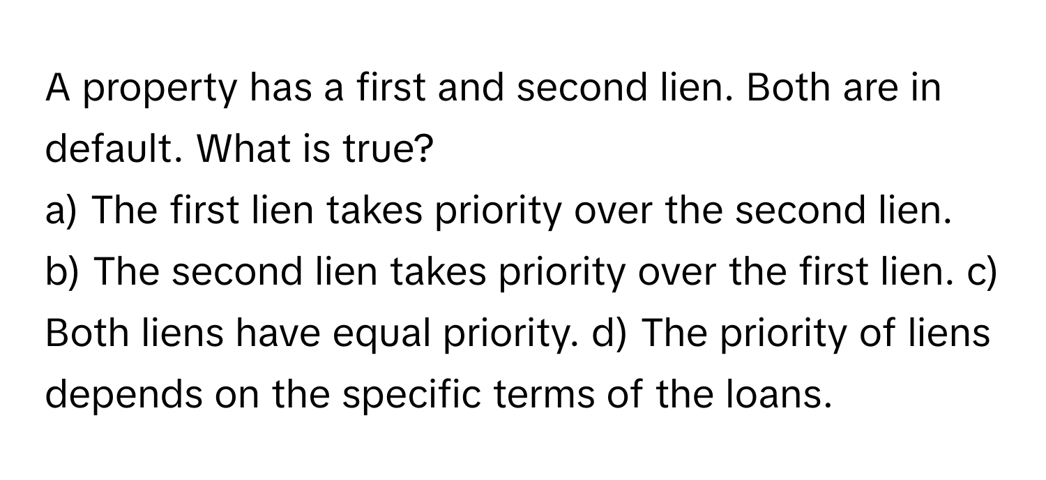 A property has a first and second lien. Both are in default. What is true?

a) The first lien takes priority over the second lien. b) The second lien takes priority over the first lien. c) Both liens have equal priority. d) The priority of liens depends on the specific terms of the loans.