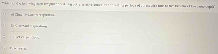 Which of the following is an irregular breathing pattern represented by alternating periods of apnea with four to five breaths of the same depth?
A) Cheyne-Stokes respiration
B) Kussmaul respirations
C) Biot respirations
D) wheezes