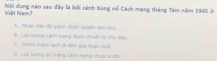 Nội dung nào sau đây là bối cảnh bùng nổ Cách mạng tháng Tám năm 1945 ở
Việt Nam?
A. Nhân dân đã giành được quyền làm chủ.
B. Lực lượng cách mạng được chuẩn bị chu đáo.
C. Chiến tranh lạnh đi đến giai đoạn cuối.
D. Lực lượng vũ trang cách mạng chưa ra đời.