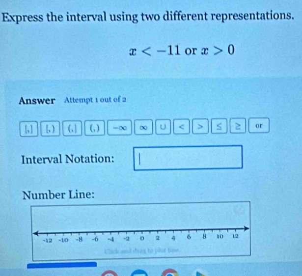 Express the interval using two different representations.
x or x>0
Answer Attempt 1 out of 2 
[, ] [, ) (, ] (, ) -∞ U < > S 2 or 
Interval Notation: 
Number Line: