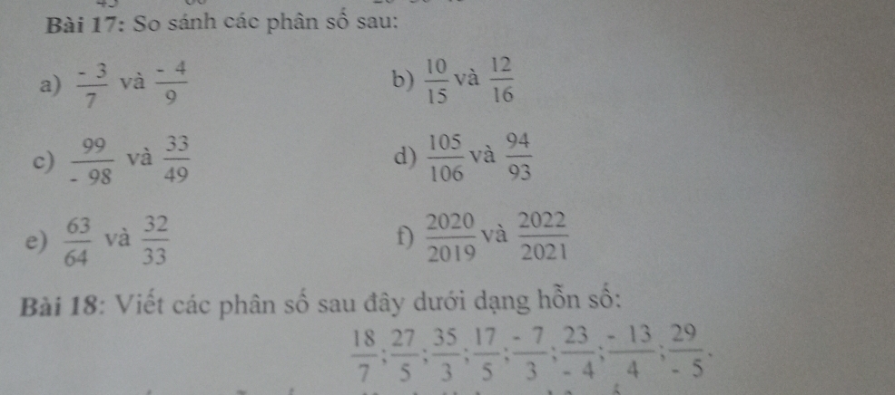 So sánh các phân số sau: 
a)  (-3)/7  và  (-4)/9   10/15  và  12/16 
b) 
c)  99/-98  và  33/49   105/106  và  94/93 
d) 
e)  63/64  và  32/33   2020/2019  và  2022/2021 
f) 
Bài 18: Viết các phân số sau đây dưới dạng hỗn số:
 18/7 ;  27/5 ;  35/3 ;  17/5 ;  (-7)/3 ;  23/-4 ;  (-13)/4 ;  29/-5 .