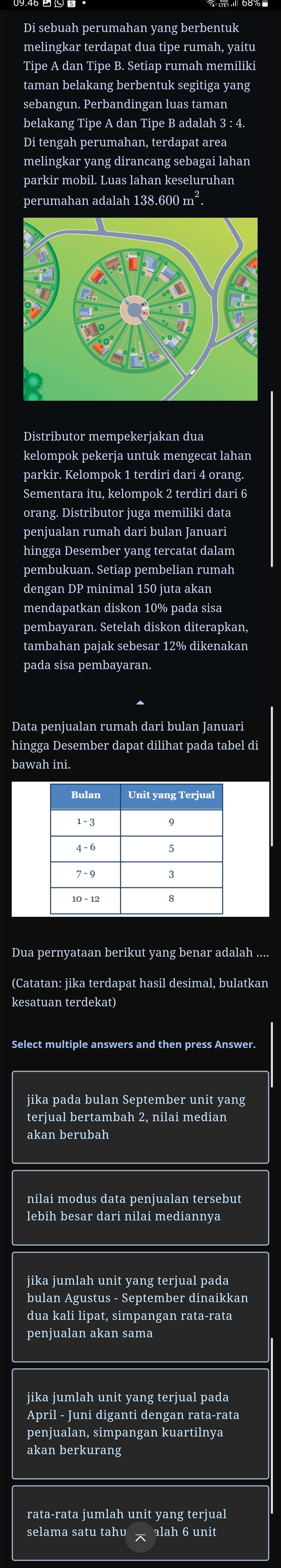 Di sebuah perumahan yang berbentuk
melingkar terdapat dua tipe rumah, yaitu
Tipe A dan Tipe B. Setiap rumah memiliki
taman belakang berbentuk segitiga yang
sebangun. Perbandingan luas taman
belakang Tipe A dan Tipe B adalah 3 : 4.
Di tengah perumahan, terdapat area
melingkar yang dirancang sebagai lahan
parkir mobil. Luas lahan keseluruhan
perumahan adalah 138.600 m².
kelompok pekerja untuk mengecat lahan
parkir. Kelompok 1 terdiri dari 4 orang.
Sementara itu, kelompok 2 terdiri dari 6
orang. Distributor juga memiliki data
penjualan rumah dari bulan Januari
hingga Desember yang tercatat dalam
pembukuan. Setiap pembelian rumah
dengan DP minimal 150 juta akan
mendapatkan diskon 10% pada sisa
pembayaran. Setelah diskon diterapkan,
tambahan pajak sebesar 12% dikenakan
pada sisa pembayaran.
Data penjualan rumah dari bulan Januari
hingga Desember dapat dilihat pada tabel di
bawah ini.
Dua pernyataan berikut yang benar adalah ....
kesatuan terdekat)
jika pada bulan September unit yang
terjual bertambah 2, nilai median
akan berubah
nilai modus data penjualan tersebut
lebih besar dari nilai mediannya
jika jumlah unit yang terjual pada
bulan Agustus - September dinaikkan
dua kali lipat, simpangan rata-rata
penjualan akan sama
jika jumlah unit yang terjual pada
April - Juni diganti dengan rata-rata
penjualan, simpangan kuartilnya
akan berkurang
rata-rata jumlah unit yang terjual
selama satu tahv alah 6 unit