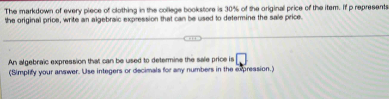 The markdown of every piece of clothing in the college bookstore is 30% of the original price of the item. If p represents 
the original price, write an algebraic expression that can be used to determine the sale price. 
An algebraic expression that can be used to determine the sale price is 
(Simplify your answer. Use integers or decimals for any numbers in the expression.)