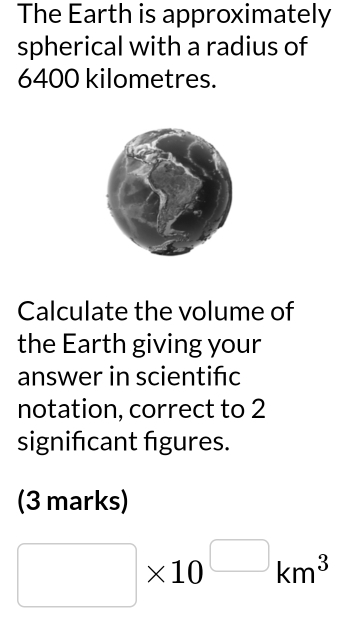 The Earth is approximately 
spherical with a radius of
6400 kilometres. 
Calculate the volume of 
the Earth giving your 
answer in scientifc 
notation, correct to 2
significant figures. 
(3 marks)
□ * 10^(□)km^3