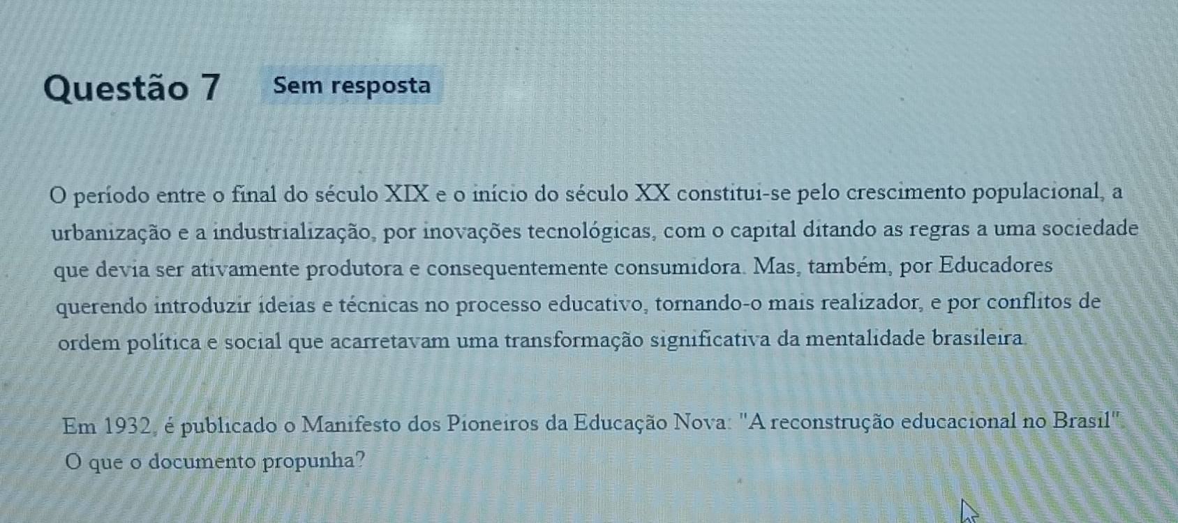 Sem resposta 
O período entre o final do século XIX e o início do século XX constitui-se pelo crescimento populacional, a 
urbanização e a industrialização, por inovações tecnológicas, com o capital ditando as regras a uma sociedade 
que devia ser ativamente produtora e consequentemente consumidora. Mas, também, por Educadores 
querendo introduzir ideias e técnicas no processo educativo, tornando-o mais realizador, e por conflitos de 
ordem política e social que acarretavam uma transformação significativa da mentalidade brasileira. 
Em 1932, é publicado o Manifesto dos Pioneiros da Educação Nova: "A reconstrução educacional no Brasil", 
O que o documento propunha?