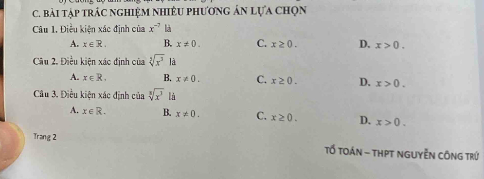 bài tập trÁc nghiệm nhiềU phương án lựa chọn
Câu 1. Điều kiện xác định của x^(-7) là
B.
A. x∈ R. x!= 0. C. x≥ 0. D. x>0. 
Câu 2. Điều kiện xác định của sqrt[5](x^3) là
A. x∈ R. B. x!= 0. C. x≥ 0. D. x>0. 
Câu 3. Điều kiện xác định của sqrt[8](x^3) là
A. x∈ R. B. x!= 0. C. x≥ 0. D. x>0. 
Trang 2
Tổ TOáN - tHPT NGUYễN CÔNG TRứ