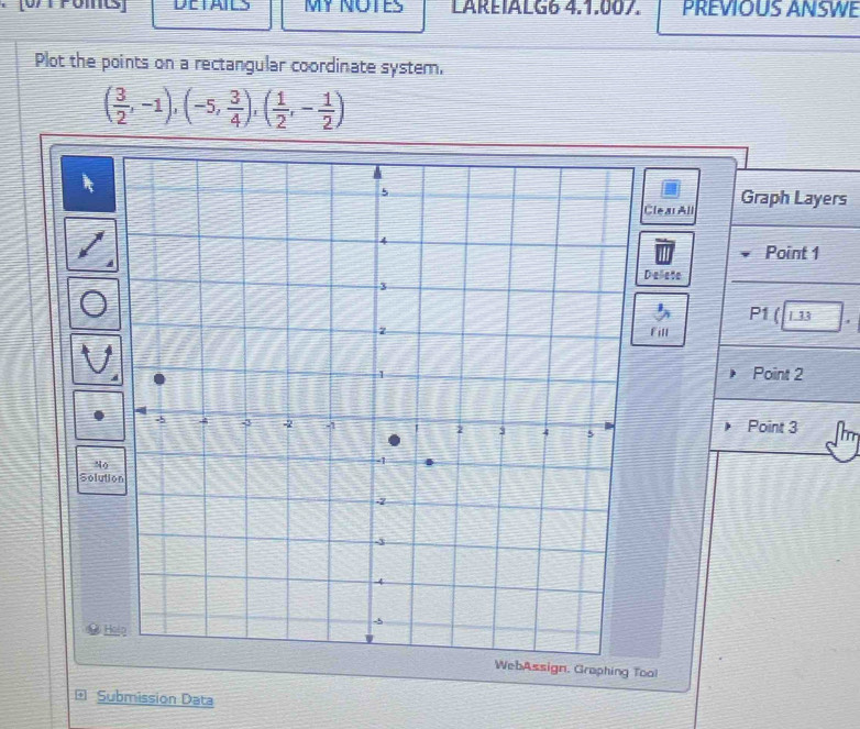 DETAILS MY NOTES LAREIALG6 4.1.007. PREVIOUS ANSWE 
Plot the points on a rectangular coordinate system.
( 3/2 ,-1),(-5, 3/4 ),( 1/2 ,- 1/2 )
Clear All Graph Layers 
Point 1
elete 
P1 ( L 33 
Fill 
Point 2
Point 3
No 
Solution 
H 
WebAssign, Graphing Tool 
* Submission Data