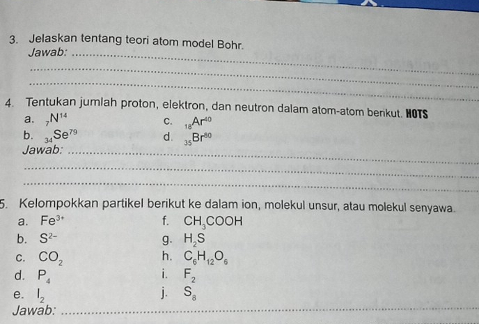 Jelaskan tentang teori atom model Bohr. 
Jawab:_ 
_ 
_ 
4. Tentukan jumlah proton, elektron, dan neutron dalam atom-atom berikut. HOTS 
a. _7N^(14) C. _18Ar^(40)
b. _34Se^(79) d. _35Br^(80)
Jawab:_ 
_ 
_ 
5. Kelompokkan partikel berikut ke dalam ion, molekul unsur, atau molekul senyawa. 
a. Fe^(3+) f. CH_3COOH
b. S^(2-) g. H_2S
h. 
C. CO_2 C_6H_12O_6
i. 
d. P_4 F_2
e. l_2 j. S_8
Jawab:_ 
_