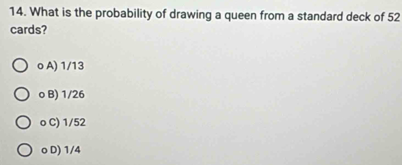 What is the probability of drawing a queen from a standard deck of 52
cards?
o A) 1/13
o B) 1/26
o C) 1/52
o D) 1/4