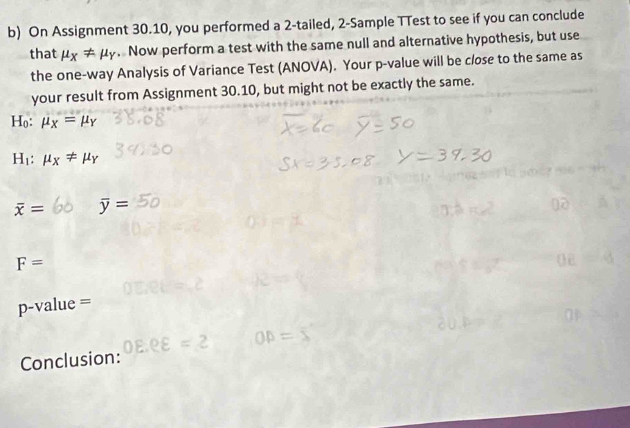 On Assignment 30.10, you performed a 2 -tailed, 2 -Sample TTest to see if you can conclude 
that mu _X!= mu _Y. Now perform a test with the same null and alternative hypothesis, but use 
the one-way Analysis of Variance Test (ANOVA). Your p -value will be close to the same as 
your result from Assignment 30.10, but might not be exactly the same.
H_0:mu _X=mu _Y
H_1:mu _X!= mu _Y
overline x= overline y=
F=
p-value =
Conclusion: